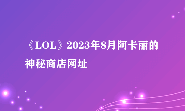 《LOL》2023年8月阿卡丽的神秘商店网址