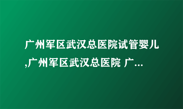 广州军区武汉总医院试管婴儿,广州军区武汉总医院 广州军区武汉总医院试管成功率