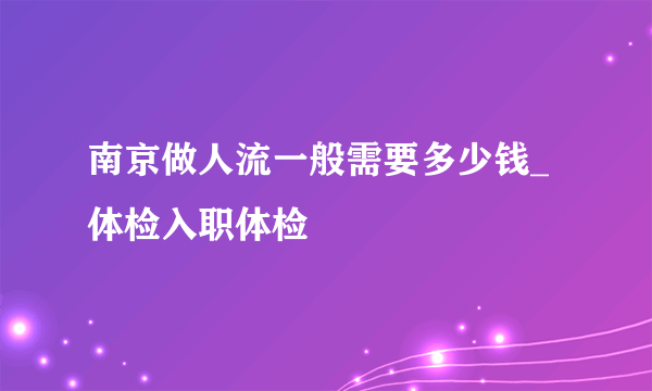 南京做人流一般需要多少钱_体检入职体检