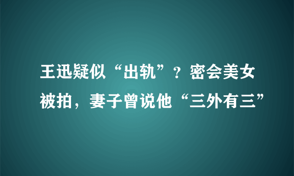 王迅疑似“出轨”？密会美女被拍，妻子曾说他“三外有三”