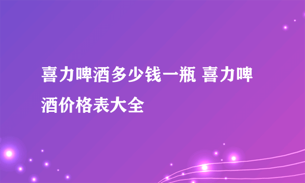 喜力啤酒多少钱一瓶 喜力啤酒价格表大全