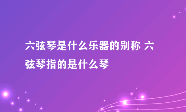 六弦琴是什么乐器的别称 六弦琴指的是什么琴