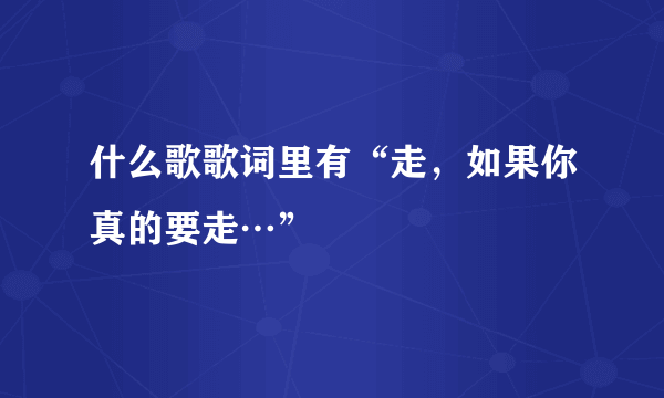 什么歌歌词里有“走，如果你真的要走…”