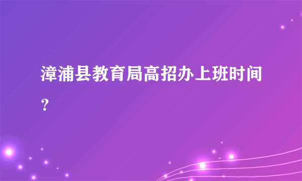 漳浦县教育局高招办上班时间？