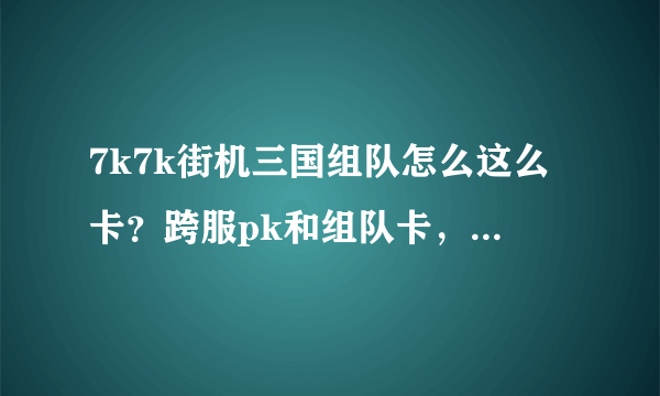 7k7k街机三国组队怎么这么卡？跨服pk和组队卡，单刷不卡，我配置绝对没问题，难道是网速问题，我的