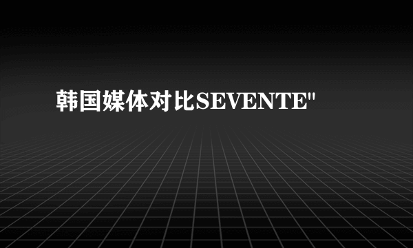 韩国媒体对比SEVENTE