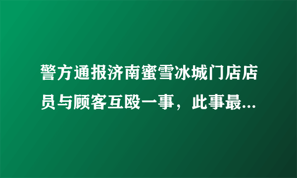 警方通报济南蜜雪冰城门店店员与顾客互殴一事，此事最终是如何解决的？