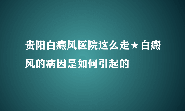 贵阳白癜风医院这么走★白癜风的病因是如何引起的