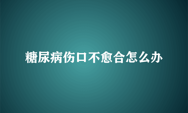 糖尿病伤口不愈合怎么办