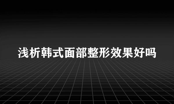 浅析韩式面部整形效果好吗