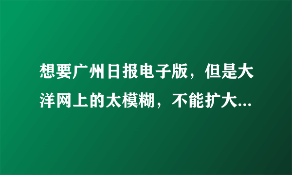 想要广州日报电子版，但是大洋网上的太模糊，不能扩大，谁能帮帮忙啊！！！！在线等