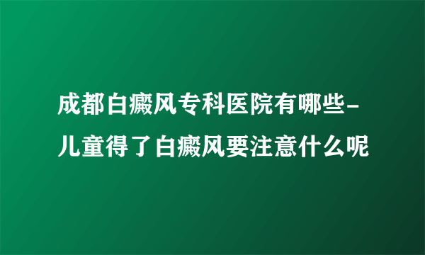 成都白癜风专科医院有哪些-儿童得了白癜风要注意什么呢