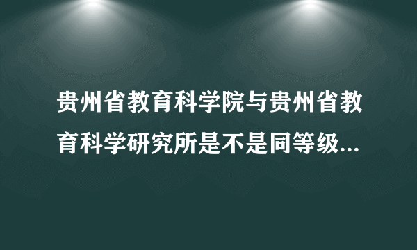 贵州省教育科学院与贵州省教育科学研究所是不是同等级别的单位