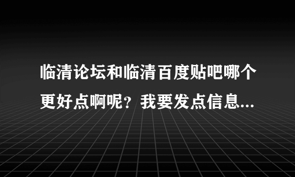 临清论坛和临清百度贴吧哪个更好点啊呢？我要发点信息什么的去哪里发啊？这样说吧，哪个更权威?