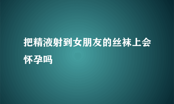 把精液射到女朋友的丝袜上会怀孕吗