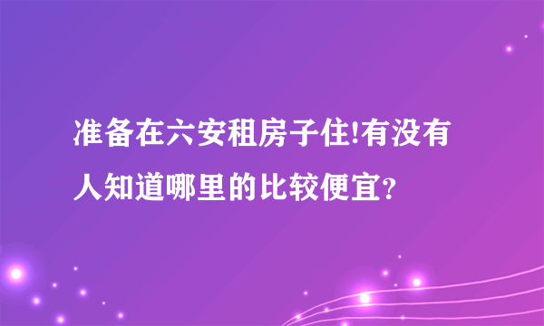 准备在六安租房子住!有没有人知道哪里的比较便宜？