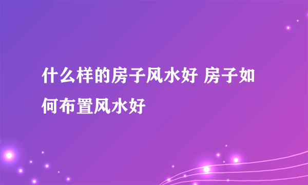 什么样的房子风水好 房子如何布置风水好