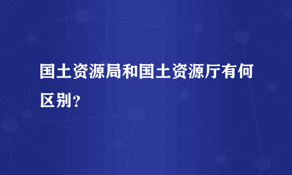 国土资源局和国土资源厅有何区别？