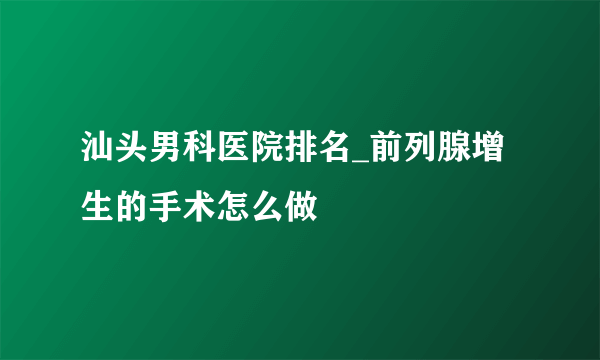 汕头男科医院排名_前列腺增生的手术怎么做