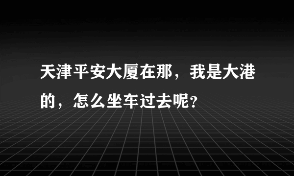 天津平安大厦在那，我是大港的，怎么坐车过去呢？