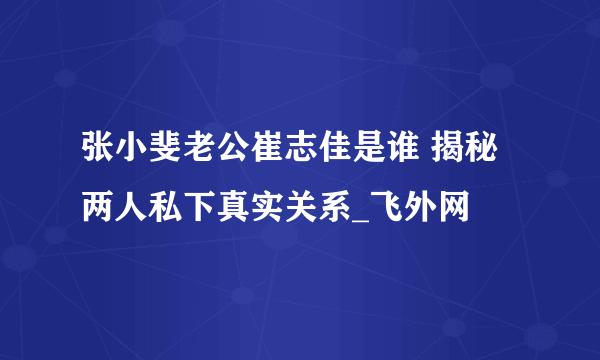 张小斐老公崔志佳是谁 揭秘两人私下真实关系_飞外网