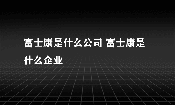 富士康是什么公司 富士康是什么企业