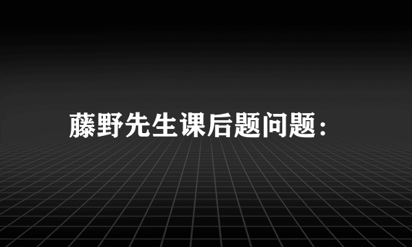 藤野先生课后题问题：