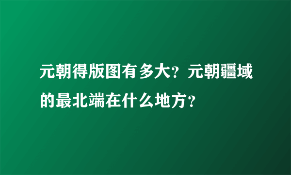 元朝得版图有多大？元朝疆域的最北端在什么地方？