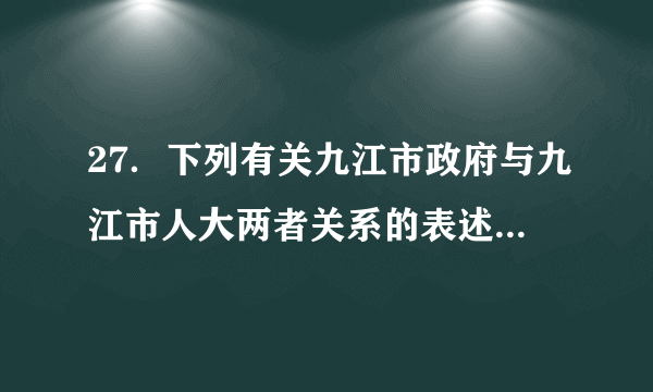 27．下列有关九江市政府与九江市人大两者关系的表述中正确的是A.九江市政府对九江市人大负责           B.九江市政府接受九江市人大领导C.九江市政府与九江市人大互相监督       D.九江市政府接受九江市人大的命令