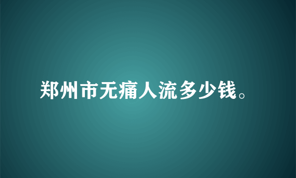 郑州市无痛人流多少钱。