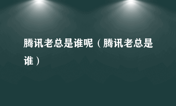 腾讯老总是谁呢（腾讯老总是谁）