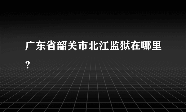 广东省韶关市北江监狱在哪里？