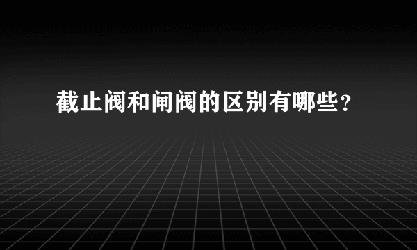 截止阀和闸阀的区别有哪些？