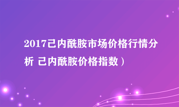 2017己内酰胺市场价格行情分析 己内酰胺价格指数）