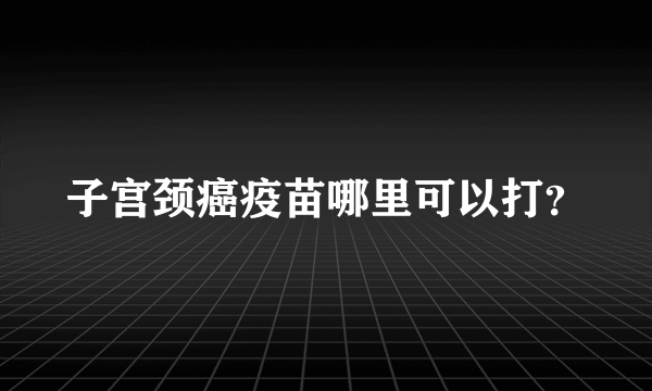 子宫颈癌疫苗哪里可以打？