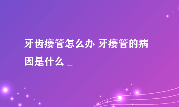 牙齿瘘管怎么办 牙瘘管的病因是什么 _