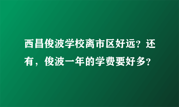 西昌俊波学校离市区好远？还有，俊波一年的学费要好多？