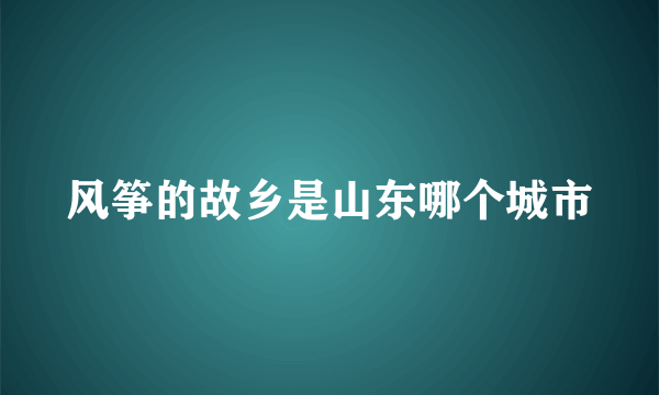 风筝的故乡是山东哪个城市