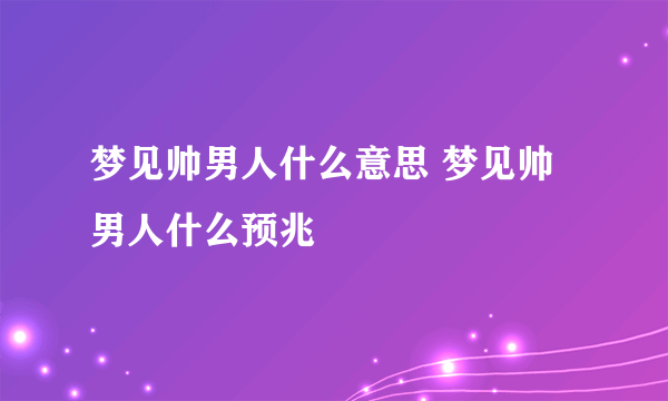 梦见帅男人什么意思 梦见帅男人什么预兆