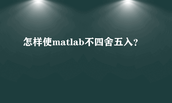 怎样使matlab不四舍五入？