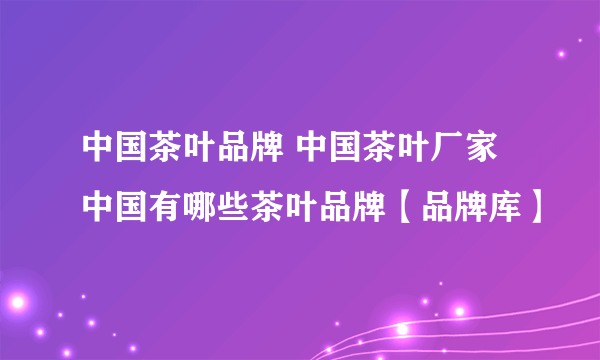 中国茶叶品牌 中国茶叶厂家 中国有哪些茶叶品牌【品牌库】