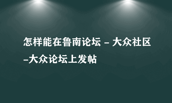 怎样能在鲁南论坛 - 大众社区-大众论坛上发帖