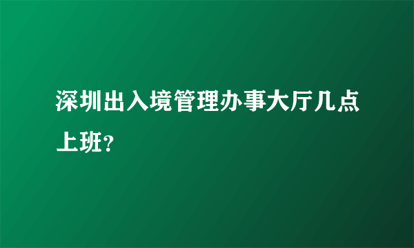 深圳出入境管理办事大厅几点上班？