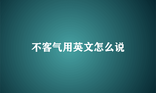 不客气用英文怎么说