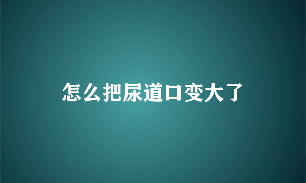 怎么把尿道口变大了