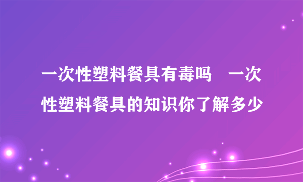 一次性塑料餐具有毒吗   一次性塑料餐具的知识你了解多少