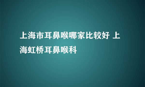 上海市耳鼻喉哪家比较好 上海虹桥耳鼻喉科