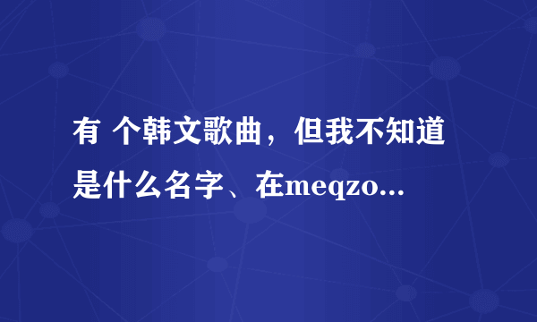 有 个韩文歌曲，但我不知道是什么名字、在meqzone这个QQ空间论坛上找里。希望哪位好心人给我说下！