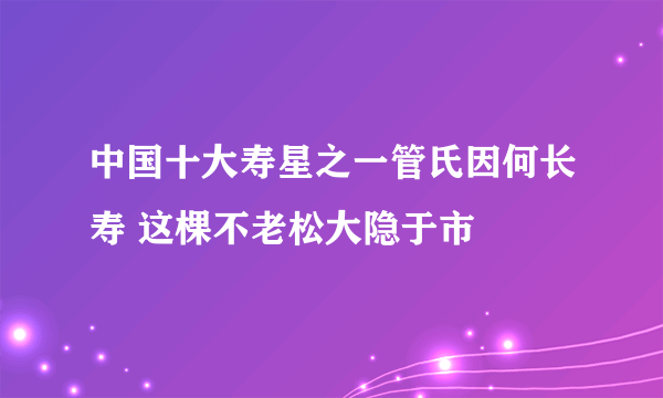 中国十大寿星之一管氏因何长寿 这棵不老松大隐于市