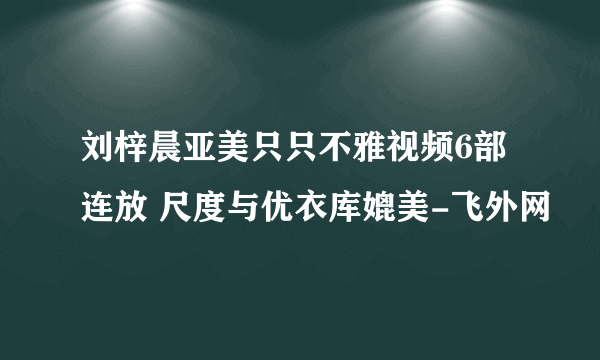 刘梓晨亚美只只不雅视频6部连放 尺度与优衣库媲美-飞外网